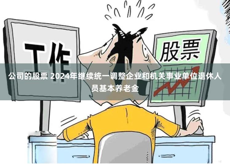 公司的股票 2024年继续统一调整企业和机关事业单位退休人员基本养老金