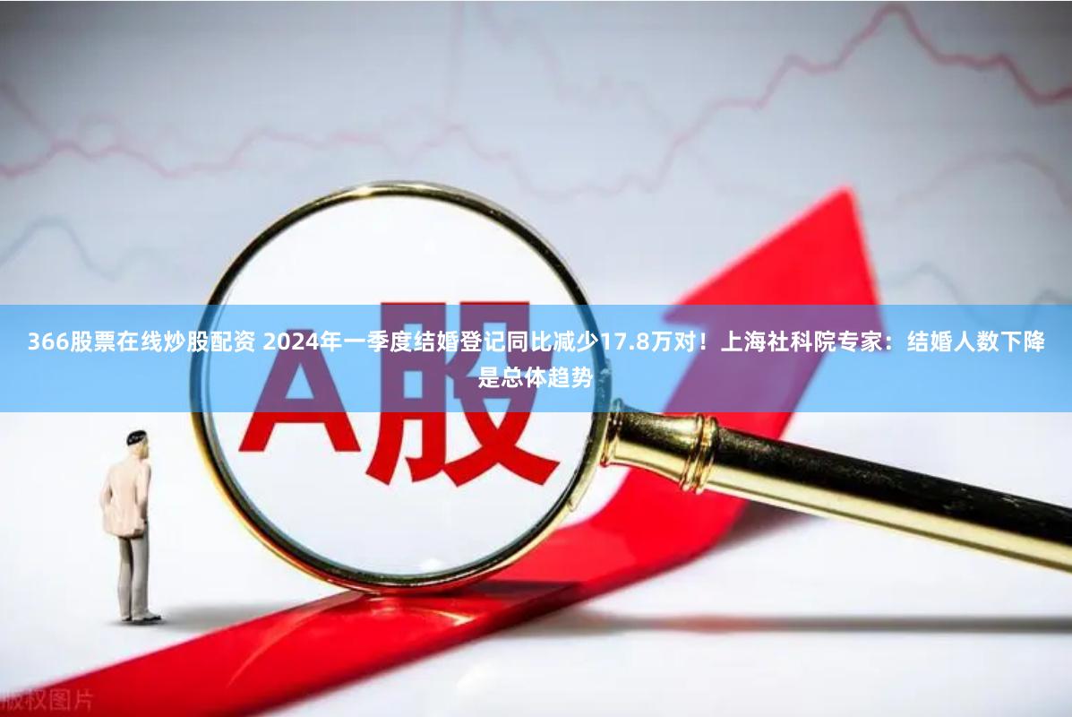 366股票在线炒股配资 2024年一季度结婚登记同比减少17.8万对！上海社科院专家：结婚人数下降是总体趋势