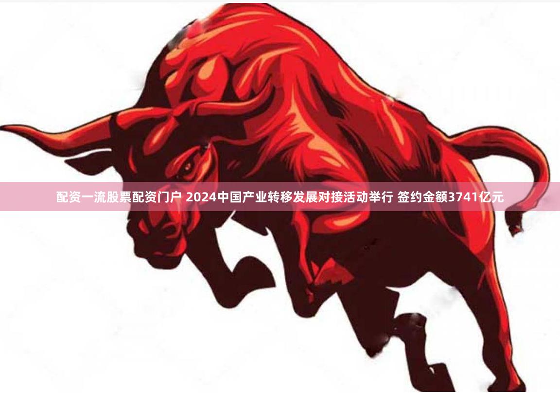 配资一流股票配资门户 2024中国产业转移发展对接活动举行 签约金额3741亿元