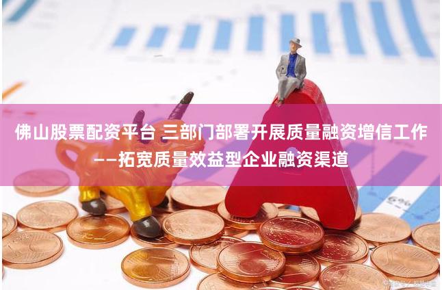 佛山股票配资平台 三部门部署开展质量融资增信工作——拓宽质量效益型企业融资渠道