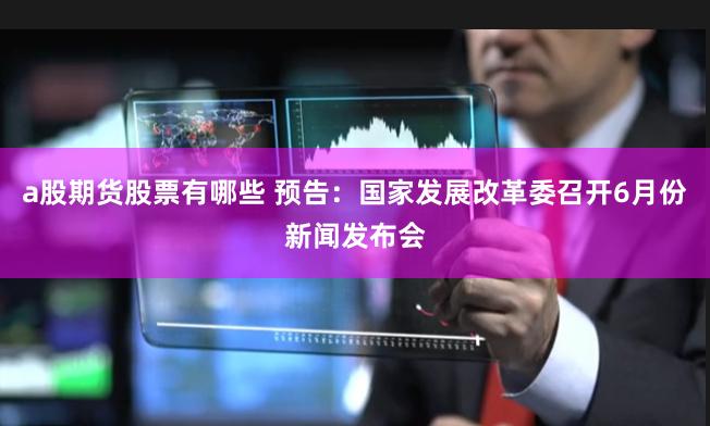 a股期货股票有哪些 预告：国家发展改革委召开6月份新闻发布会