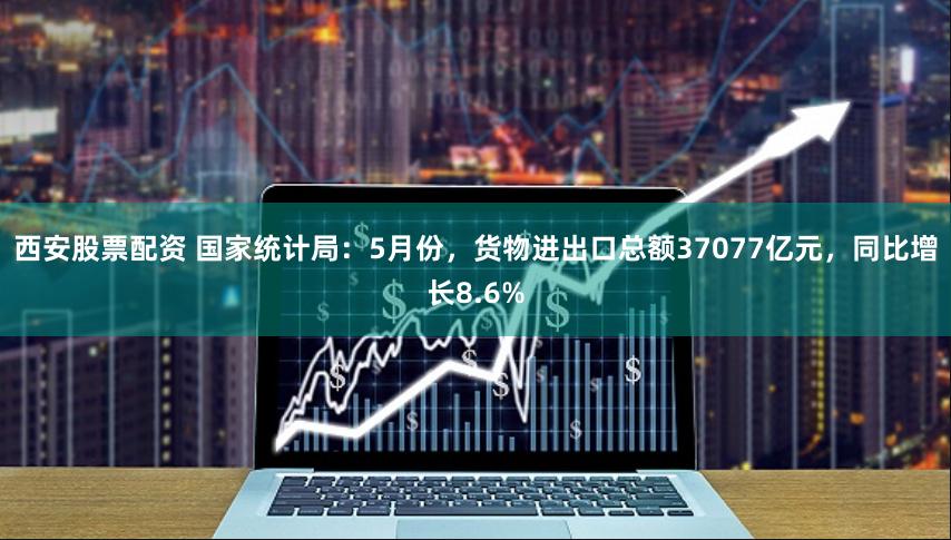 西安股票配资 国家统计局：5月份，货物进出口总额37077亿元，同比增长8.6%
