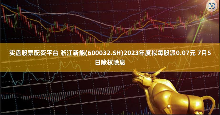 实盘股票配资平台 浙江新能(600032.SH)2023年度拟每股派0.07元 7月5日除权除息