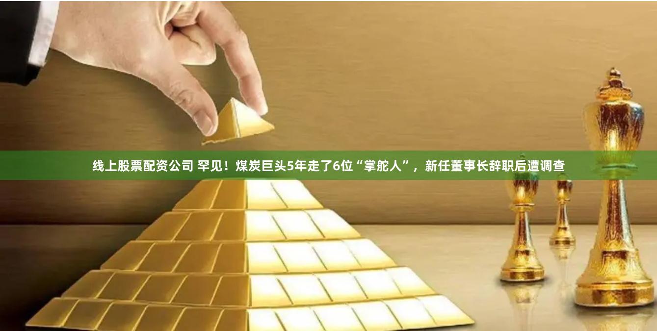 线上股票配资公司 罕见！煤炭巨头5年走了6位“掌舵人”，新任董事长辞职后遭调查