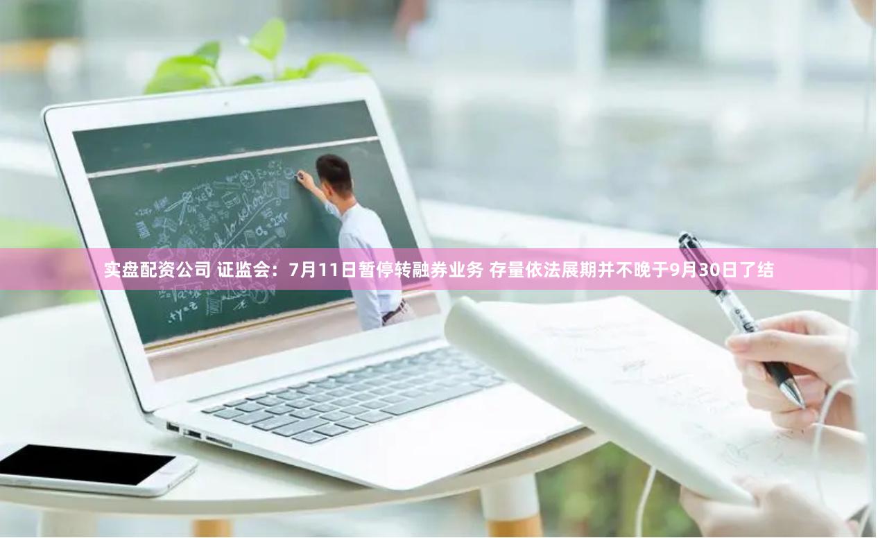 实盘配资公司 证监会：7月11日暂停转融券业务 存量依法展期并不晚于9月30日了结