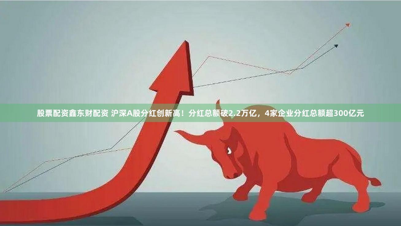 股票配资鑫东财配资 沪深A股分红创新高！分红总额破2.2万亿，4家企业分红总额超300亿元