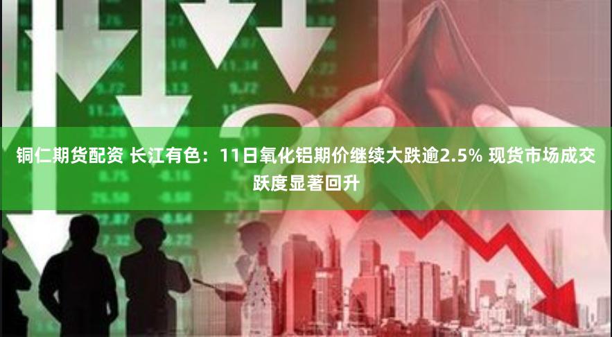 铜仁期货配资 长江有色：11日氧化铝期价继续大跌逾2.5% 现货市场成交跃度显著回升