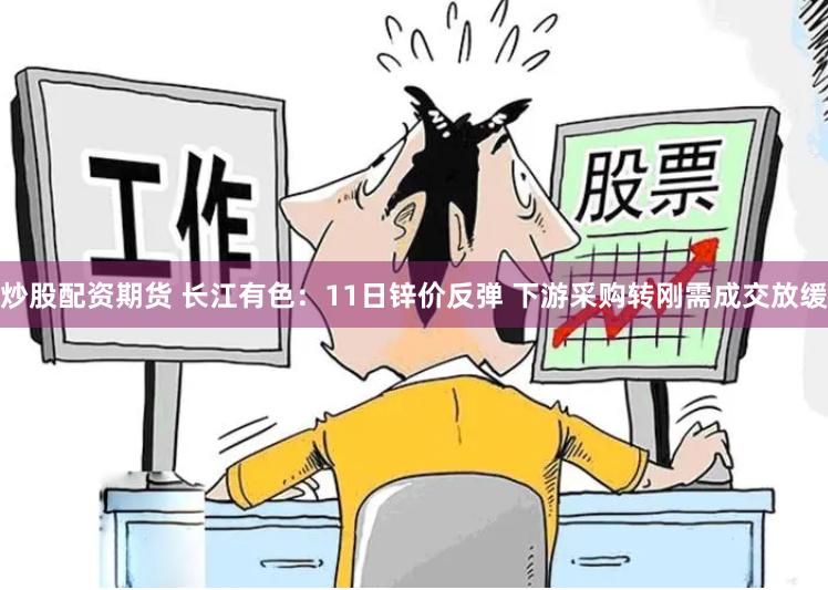 炒股配资期货 长江有色：11日锌价反弹 下游采购转刚需成交放缓