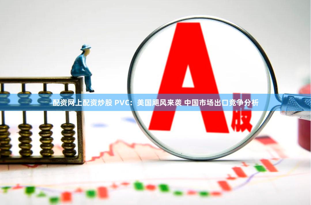 配资网上配资炒股 PVC：美国飓风来袭 中国市场出口竞争分析