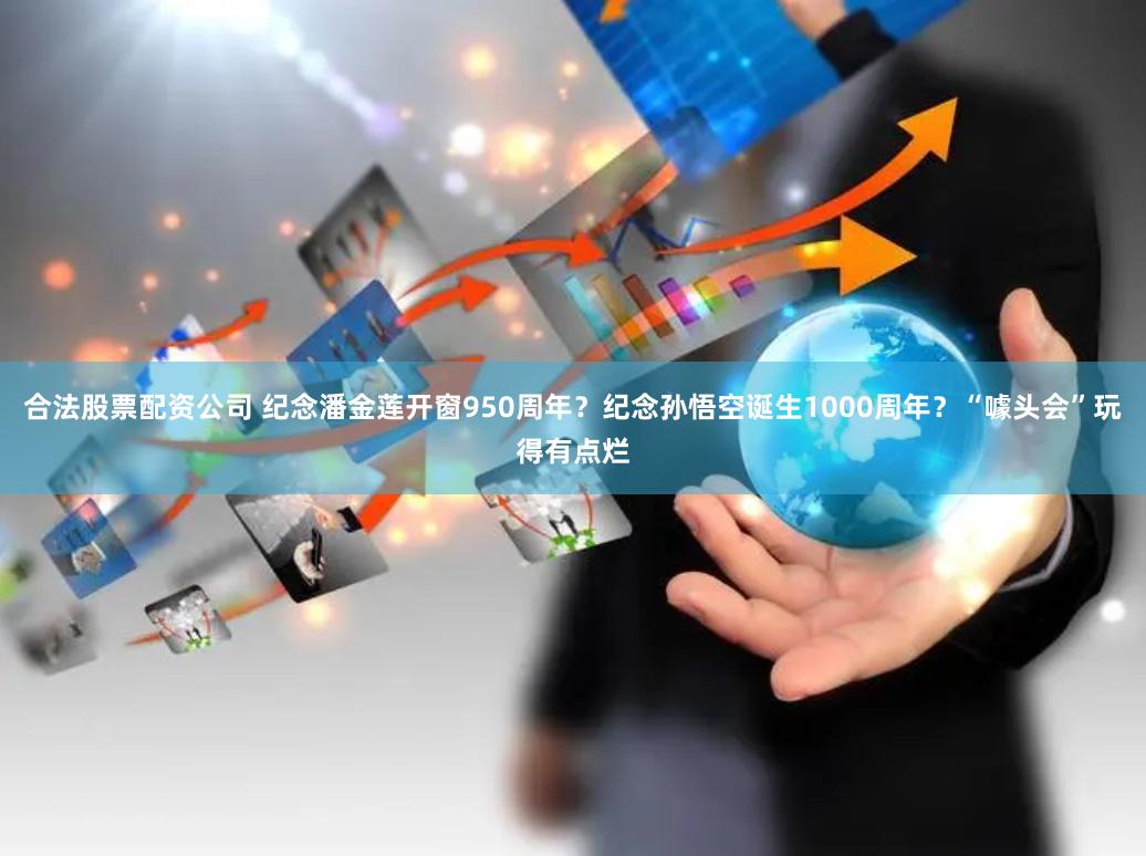 合法股票配资公司 纪念潘金莲开窗950周年？纪念孙悟空诞生1000周年？“噱头会”玩得有点烂