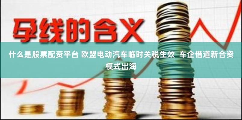 什么是股票配资平台 欧盟电动汽车临时关税生效  车企借道新合资模式出海