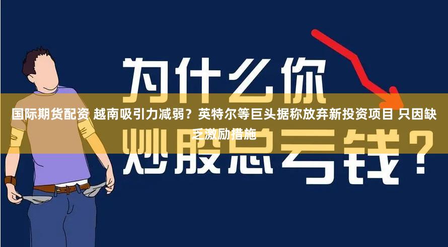 国际期货配资 越南吸引力减弱？英特尔等巨头据称放弃新投资项目 只因缺乏激励措施