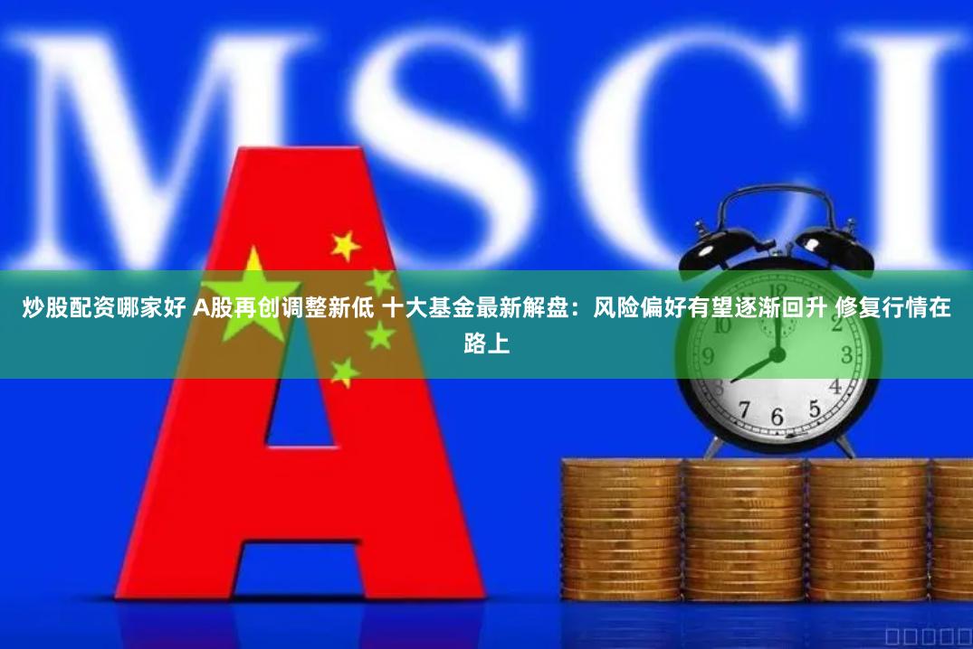 炒股配资哪家好 A股再创调整新低 十大基金最新解盘：风险偏好有望逐渐回升 修复行情在路上
