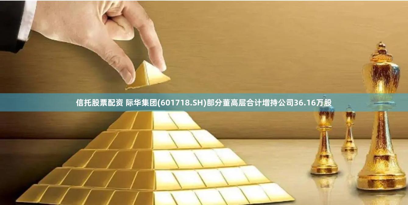 信托股票配资 际华集团(601718.SH)部分董高层合计增持公司36.16万股