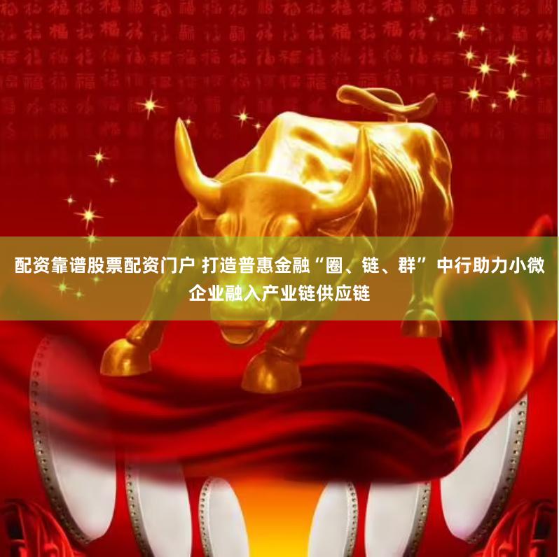 配资靠谱股票配资门户 打造普惠金融“圈、链、群” 中行助力小微企业融入产业链供应链