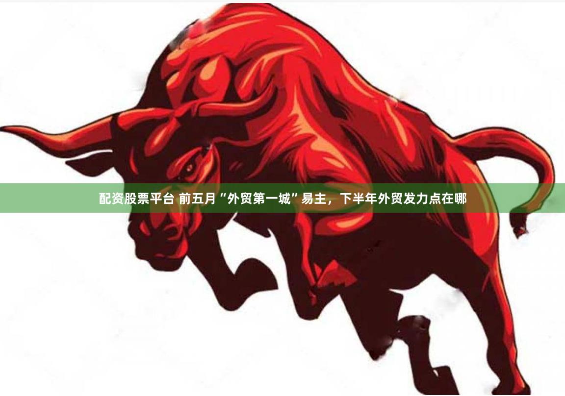 配资股票平台 前五月“外贸第一城”易主，下半年外贸发力点在哪