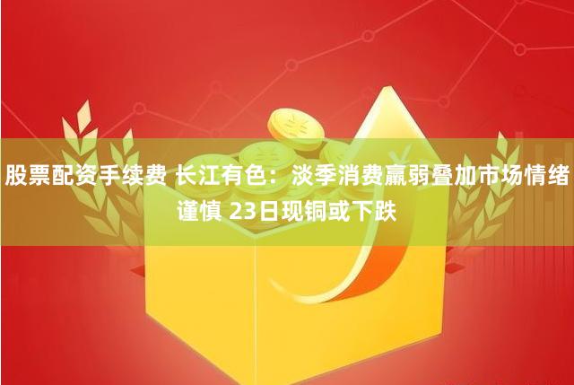 股票配资手续费 长江有色：淡季消费羸弱叠加市场情绪谨慎 23日现铜或下跌
