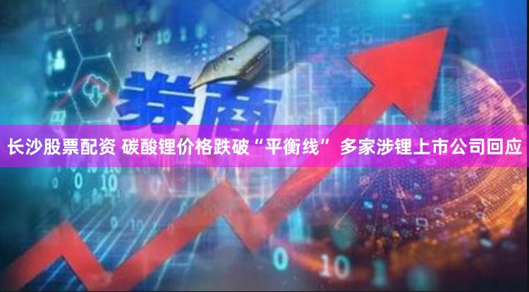 长沙股票配资 碳酸锂价格跌破“平衡线” 多家涉锂上市公司回应