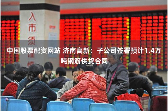 中国股票配资网站 济南高新：子公司签署预计1.4万吨钢筋供货合同