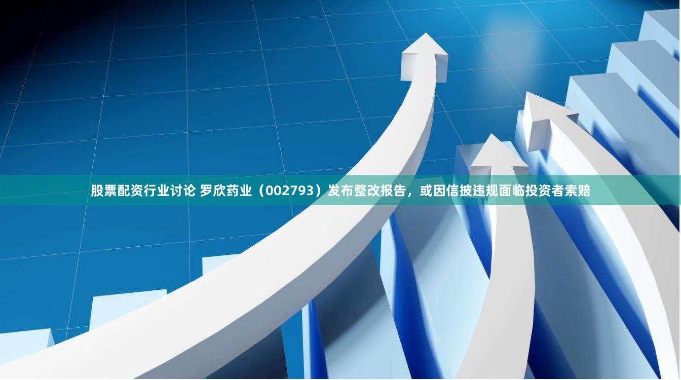 股票配资行业讨论 罗欣药业（002793）发布整改报告，或因信披违规面临投资者索赔