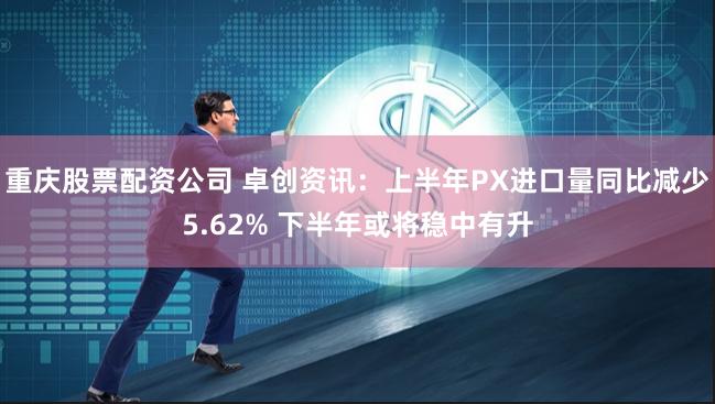 重庆股票配资公司 卓创资讯：上半年PX进口量同比减少5.62% 下半年或将稳中有升