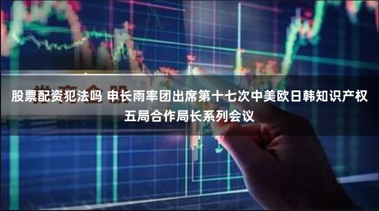 股票配资犯法吗 申长雨率团出席第十七次中美欧日韩知识产权五局合作局长系列会议