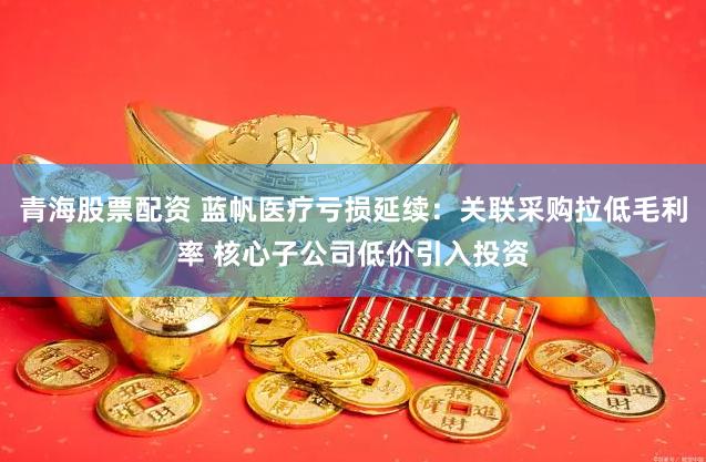 青海股票配资 蓝帆医疗亏损延续：关联采购拉低毛利率 核心子公司低价引入投资