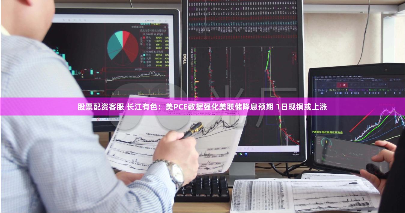 股票配资客服 长江有色：美PCE数据强化美联储降息预期 1日现铜或上涨