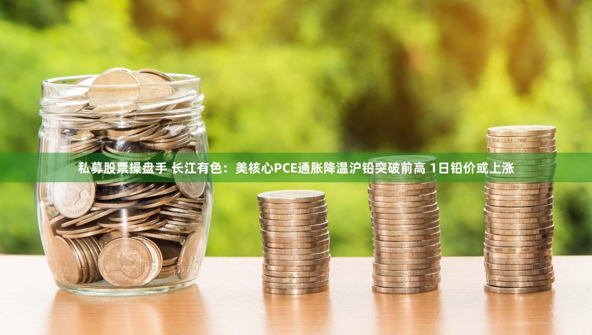 私募股票操盘手 长江有色：美核心PCE通胀降温沪铅突破前高 1日铅价或上涨