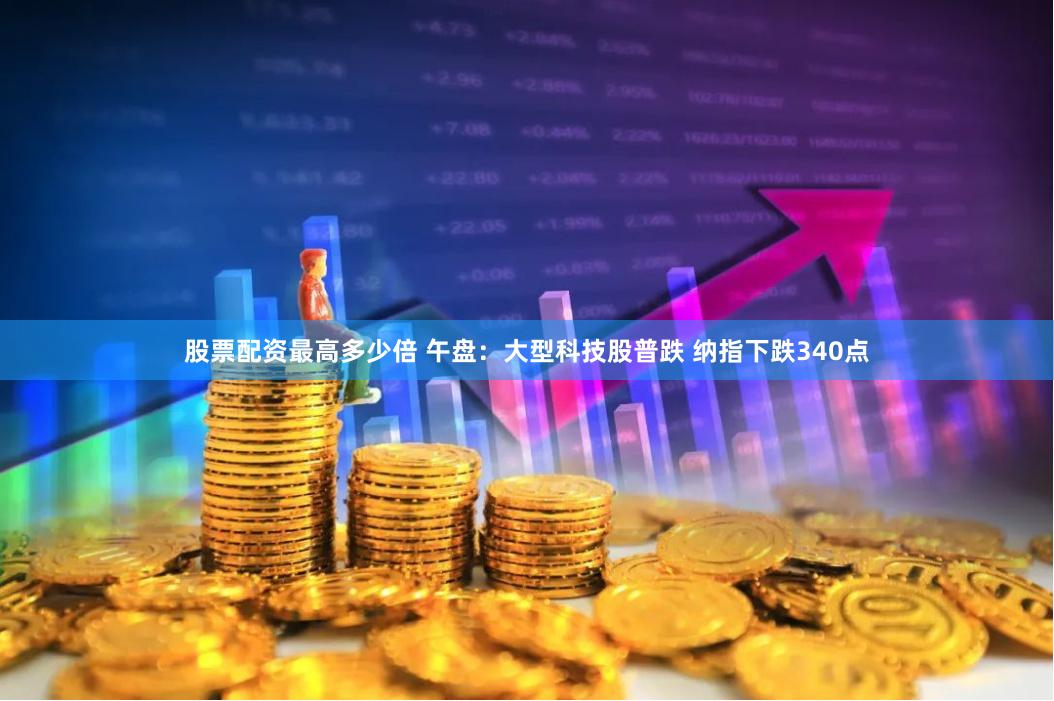 股票配资最高多少倍 午盘：大型科技股普跌 纳指下跌340点
