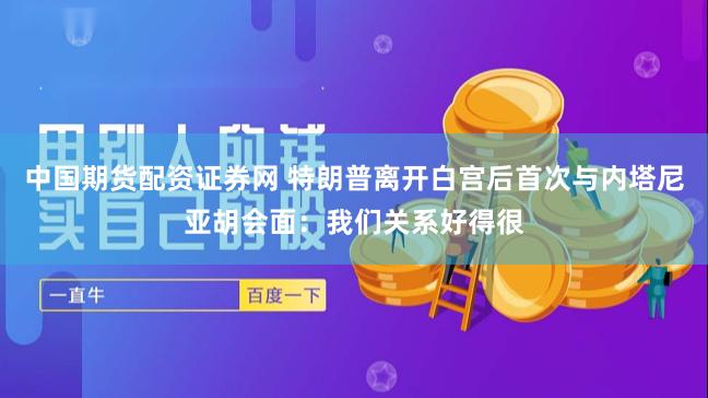 中国期货配资证券网 特朗普离开白宫后首次与内塔尼亚胡会面：我们关系好得很