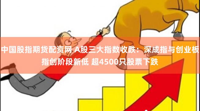 中国股指期货配资网 A股三大指数收跌：深成指与创业板指创阶段新低 超4500只股票下跌