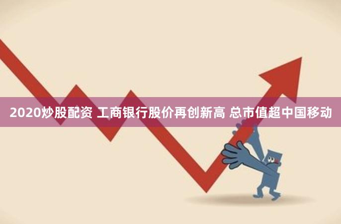2020炒股配资 工商银行股价再创新高 总市值超中国移动