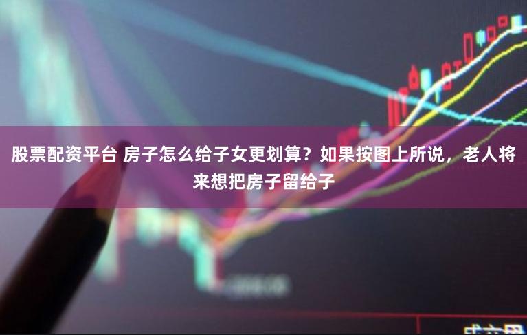 股票配资平台 房子怎么给子女更划算？如果按图上所说，老人将来想把房子留给子