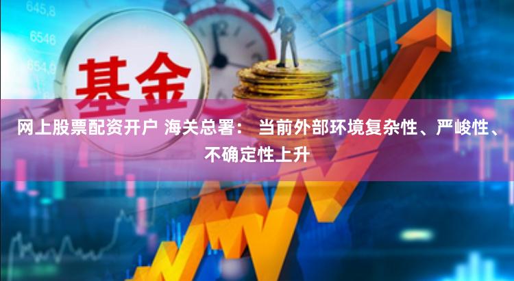 网上股票配资开户 海关总署： 当前外部环境复杂性、严峻性、不确定性上升