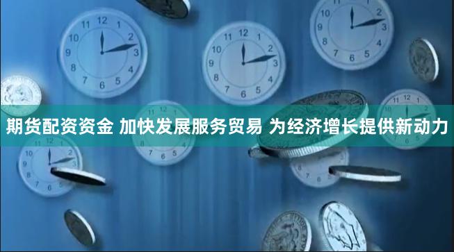 期货配资资金 加快发展服务贸易 为经济增长提供新动力