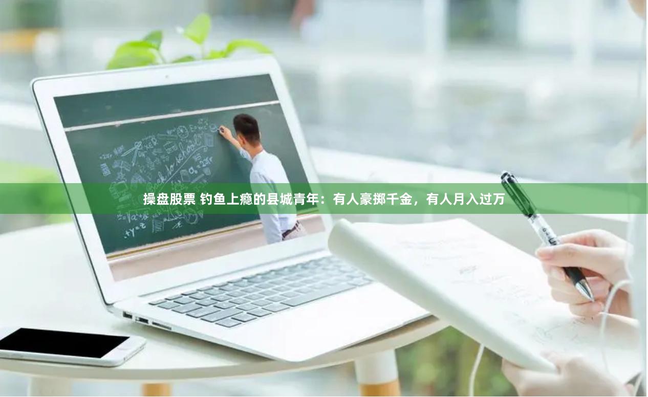 操盘股票 钓鱼上瘾的县城青年：有人豪掷千金，有人月入过万