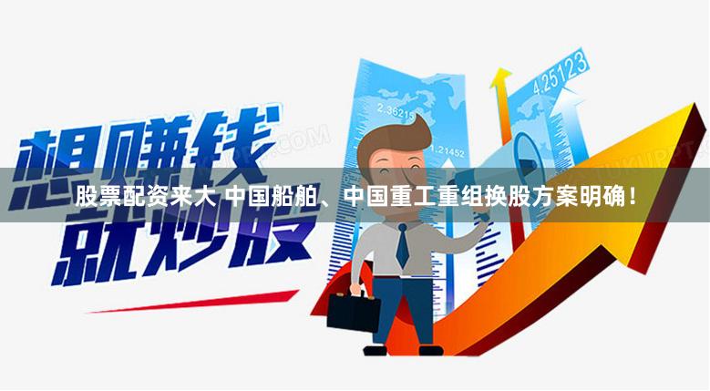 股票配资来大 中国船舶、中国重工重组换股方案明确！