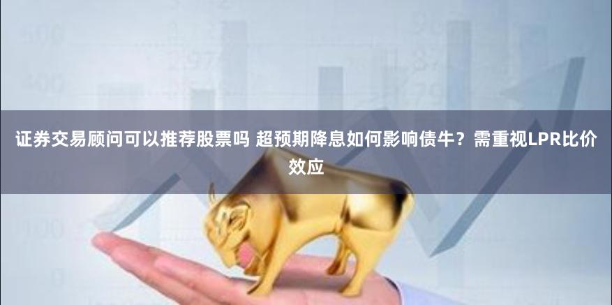 证券交易顾问可以推荐股票吗 超预期降息如何影响债牛？需重视LPR比价效应