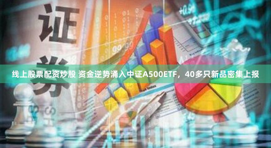 线上股票配资炒股 资金逆势涌入中证A500ETF，40多只新品密集上报