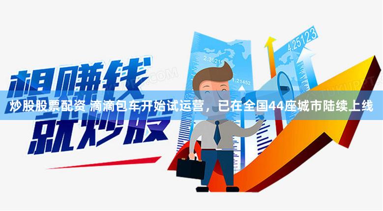炒股股票配资 滴滴包车开始试运营，已在全国44座城市陆续上线