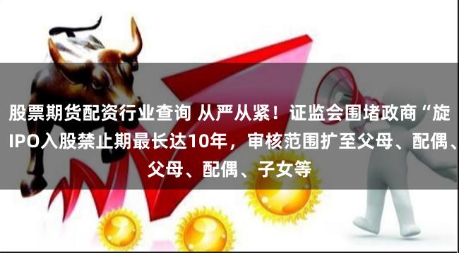 股票期货配资行业查询 从严从紧！证监会围堵政商“旋转门”：IPO入股禁止期最长达10年，审核范围扩至父母、配偶、子女等