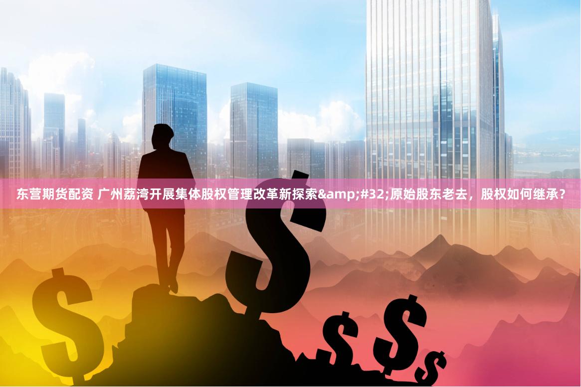 东营期货配资 广州荔湾开展集体股权管理改革新探索&#32;原始股东老去，股权如何继承？