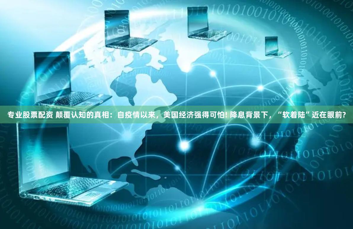 专业股票配资 颠覆认知的真相：自疫情以来，美国经济强得可怕! 降息背景下，“软着陆”近在眼前?
