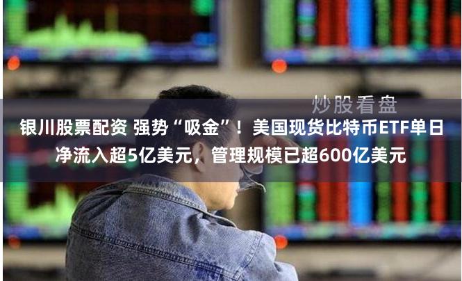 银川股票配资 强势“吸金”！美国现货比特币ETF单日净流入超5亿美元，管理规模已超600亿美元