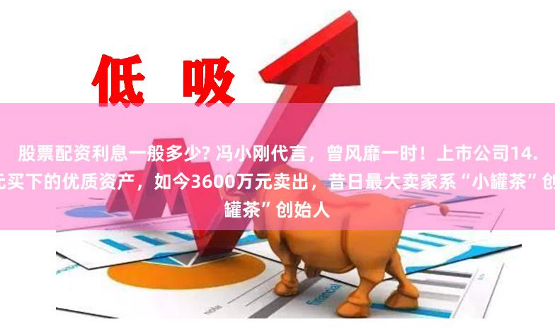 股票配资利息一般多少? 冯小刚代言，曾风靡一时！上市公司14.5亿元买下的优质资产，如今3600万元卖出，昔日最大卖家系“小罐茶”创始人