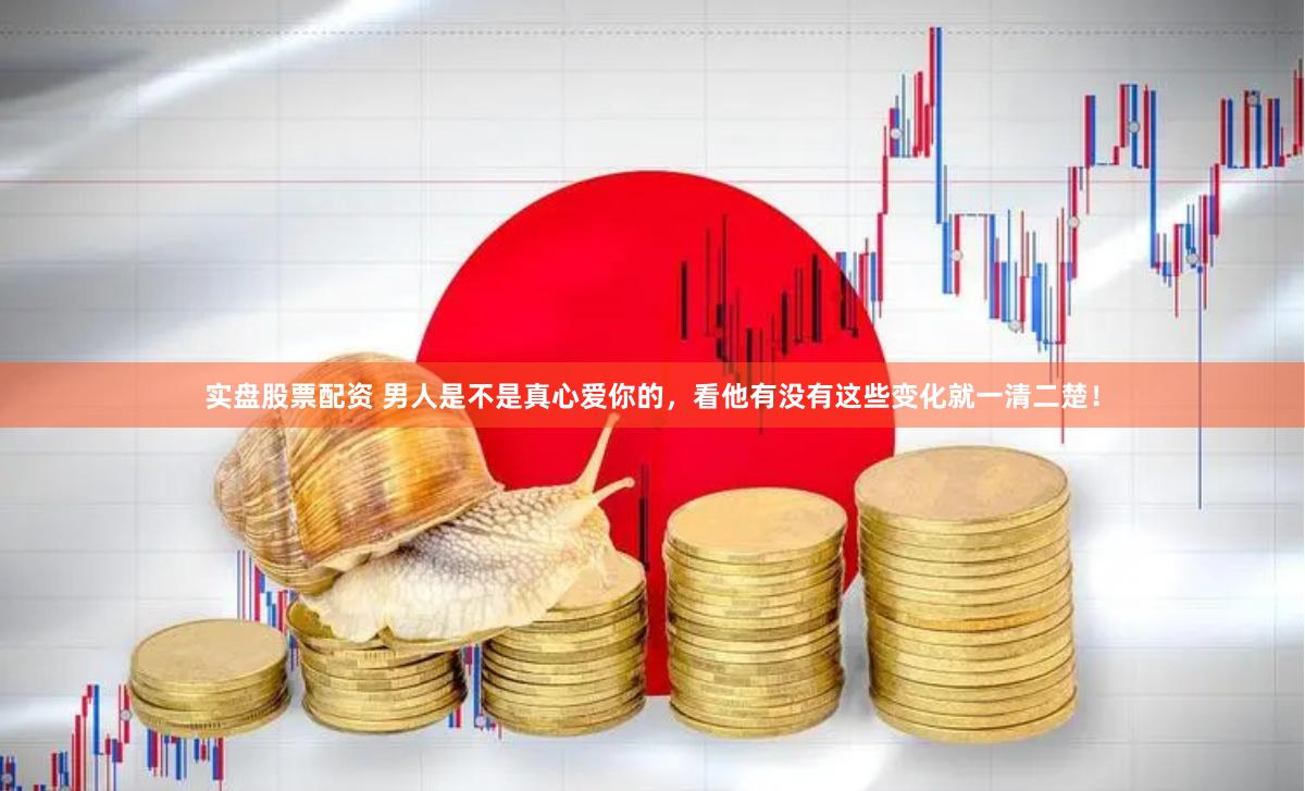 实盘股票配资 男人是不是真心爱你的，看他有没有这些变化就一清二楚！