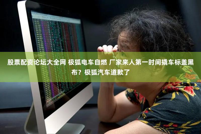股票配资论坛大全网 极狐电车自燃 厂家来人第一时间撬车标盖黑布？极狐汽车道歉了
