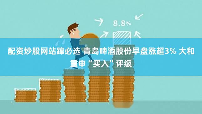 配资炒股网站蹿必选 青岛啤酒股份早盘涨超3% 大和重申“买入”评级