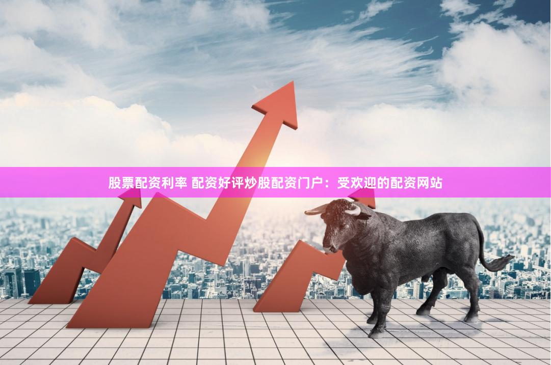 股票配资利率 配资好评炒股配资门户：受欢迎的配资网站
